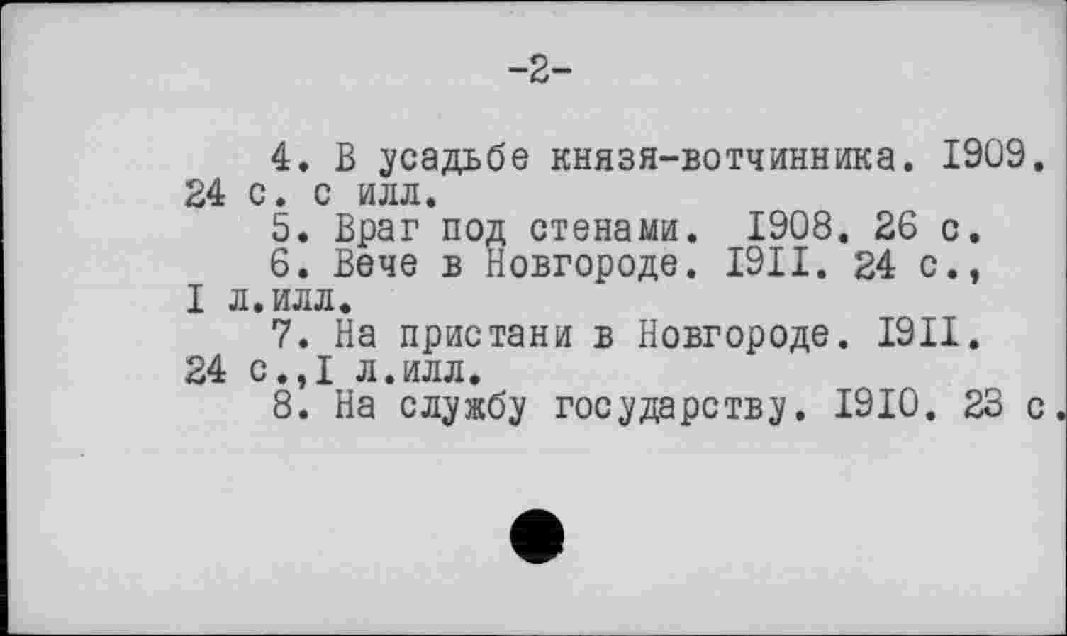 ﻿-2-
4.	В усадьбе князя-вотчинника. 1909. 24 с. с илл.
5.	Враг под стенами. 1908. 26 с.
6.	Вече в Новгороде. I9II. 24 с., I л.илл.
7.	На пристани в Новгороде. I9II.
24 с.,1 л.илл.
8.	На службу государству. 1910. 23 с